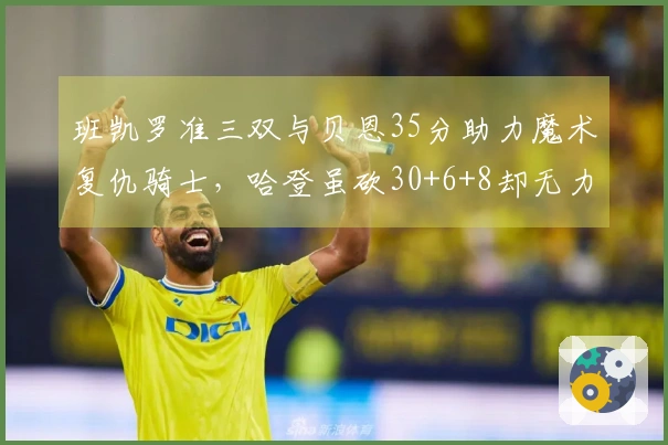 班凯罗准三双与贝恩35分助力魔术复仇骑士，哈登虽砍30+6+8却无力回天