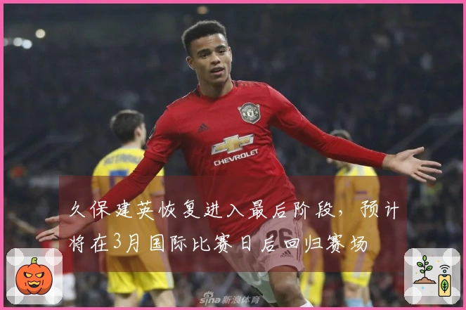 久保建英恢复进入最后阶段，预计将在3月国际比赛日后回归赛场