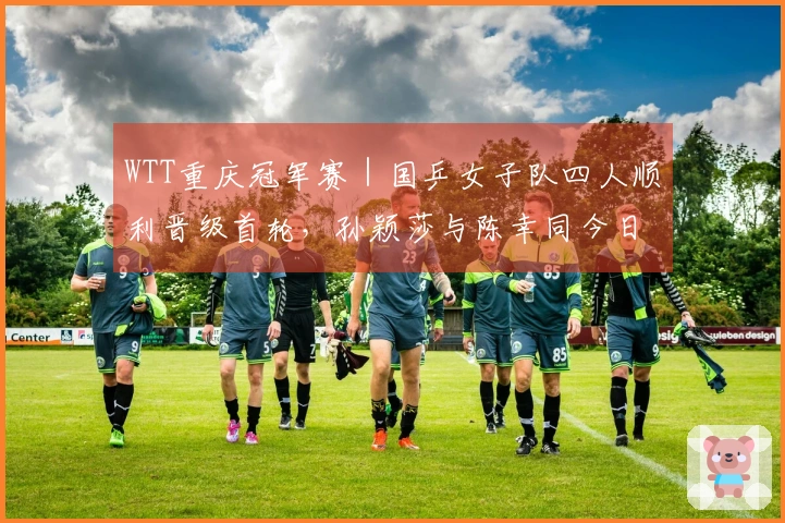 WTT重庆冠军赛｜国乒女子队四人顺利晋级首轮，孙颖莎与陈幸同今日出战