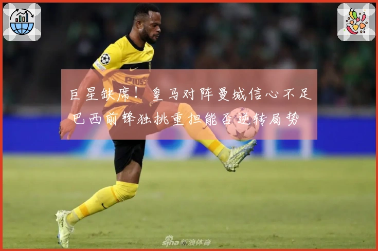 巨星缺席！皇马对阵曼城信心不足 巴西前锋独挑重担能否逆转局势