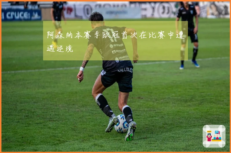 阿森纳本赛季欧冠首次在比赛中遭遇逆境