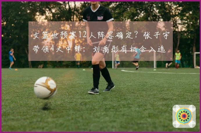 女篮世预赛12人阵容确定？张子宇带领4大中锋：刘禹彤有机会入选
