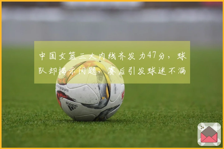 中国女篮三大内线齐发力47分，球队却揭示问题，赛后引发球迷不满