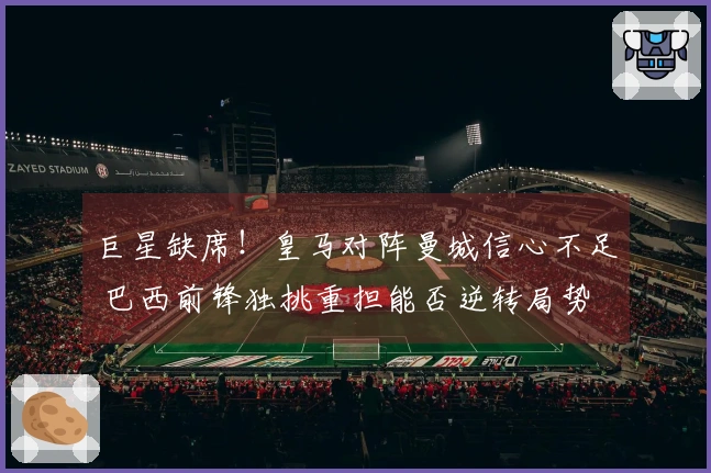 巨星缺席！皇马对阵曼城信心不足 巴西前锋独挑重担能否逆转局势