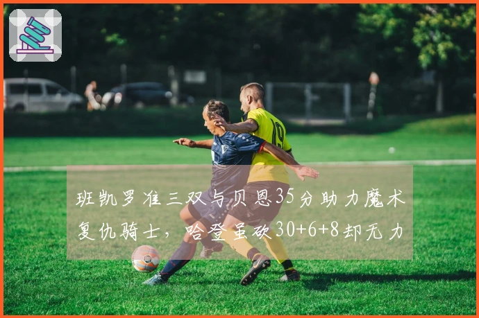 班凯罗准三双与贝恩35分助力魔术复仇骑士，哈登虽砍30+6+8却无力回天