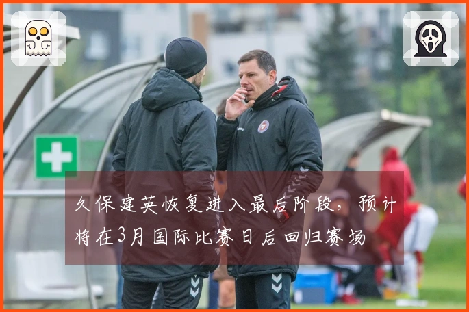 久保建英恢复进入最后阶段，预计将在3月国际比赛日后回归赛场