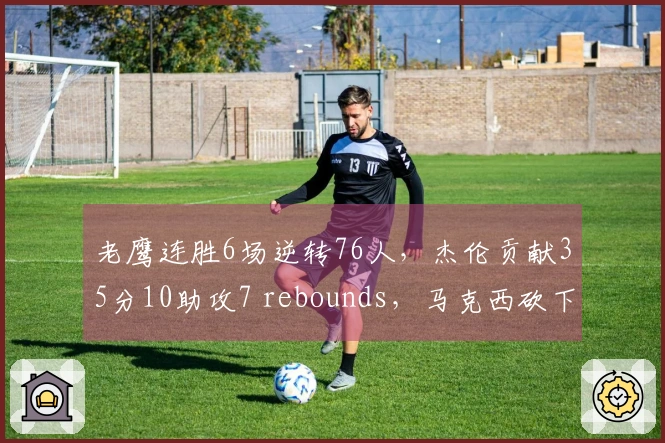 老鹰连胜6场逆转76人，杰伦贡献35分10助攻7 rebounds，马克西砍下31分受伤