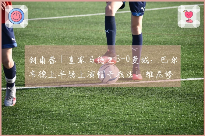 剑南春｜皇家马德里3-0曼城，巴尔韦德上半场上演帽子戏法，维尼修斯罚失点球