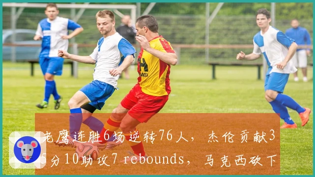 老鹰连胜6场逆转76人，杰伦贡献35分10助攻7 rebounds，马克西砍下31分受伤